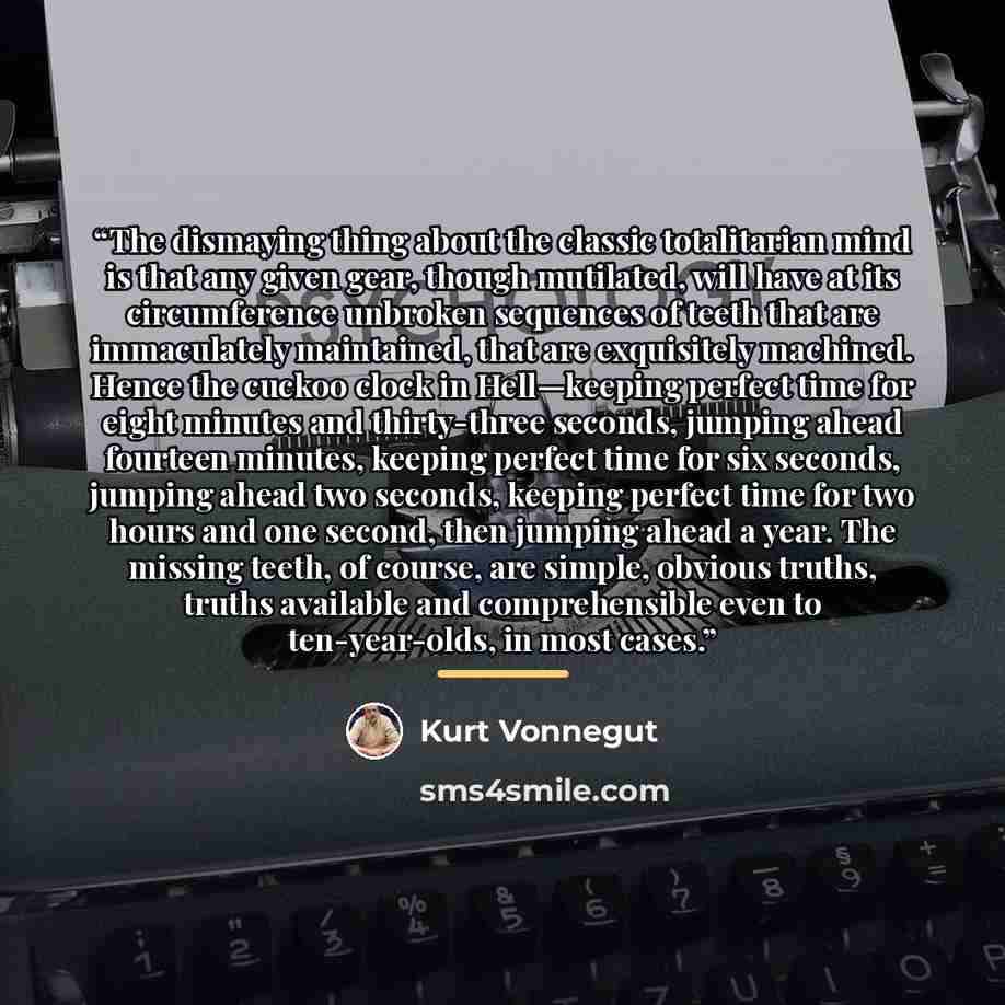 “The dismaying thing about the classic totalitarian mind is that any given gear, though mutilated, will have at its circumference unbroken sequences of teeth that are immaculately maintained, that are exquisitely machined. Hence the cuckoo clock in Hell—keeping perfect time for eight minutes and…” quote by Kurt Vonnegut