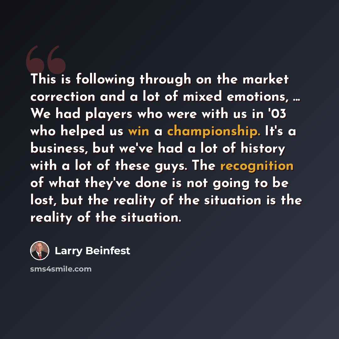 “This is following through on the market correction and a lot of mixed emotions, ... We had players who were with us in '03 who helped us win a championship. It's a business, but we've had a lot of history with a lot of these guys. The recognition of what they've done is not going to be lost, but…” quote by Larry Beinfest