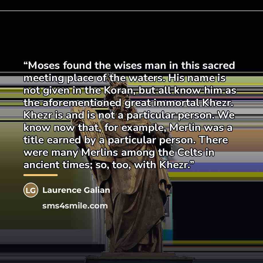 “Moses found the wises man in this sacred meeting place of the waters. His name is not given in the Koran, but all know him as the aforementioned great immortal Khezr. Khezr is and is not a particular person. We know now that, for example, Merlin was a title earned by a particular person. There…” quote by Laurence Galian