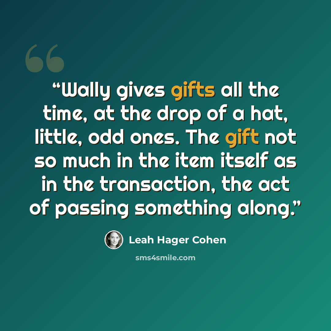 “Wally gives gifts all the time, at the drop of a hat, little, odd ones. The gift not so much in the item itself as in the transaction, the act of passing something along.” quote by Leah hager Cohen