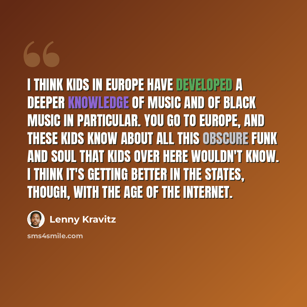 “I think kids in Europe have developed a deeper knowledge of music and of black music in particular. You go to Europe, and these kids know about all this obscure funk and soul that kids over here wouldn't know. I think it's getting better in the States, though, with the age of the Internet.” quote by Lenny Kravitz