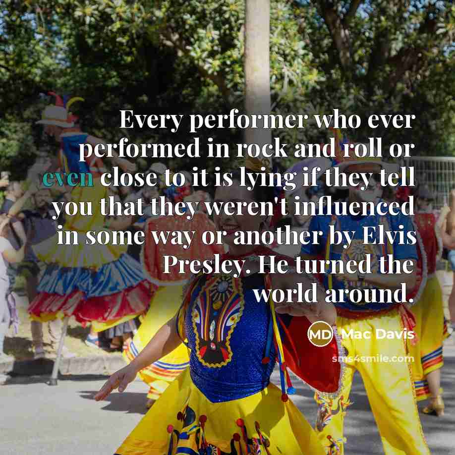 “Every performer who ever performed in rock and roll or even close to it is lying if they tell you that they weren't influenced in some way or another by Elvis Presley. He turned the world around.” quote by Mac Davis