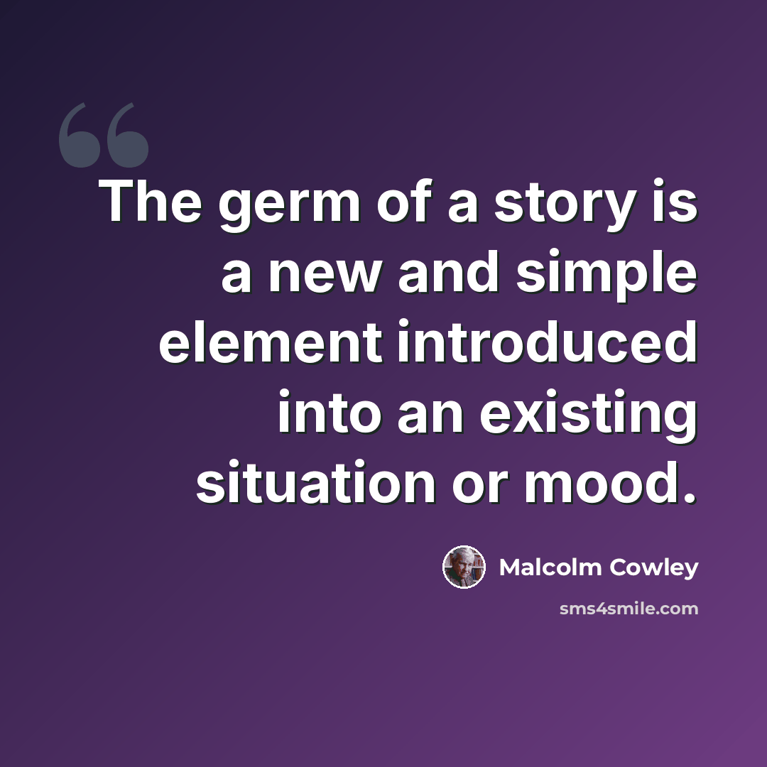 “The germ of a story is a new and simple element introduced into an existing situation or mood.” quote by Malcolm Cowley