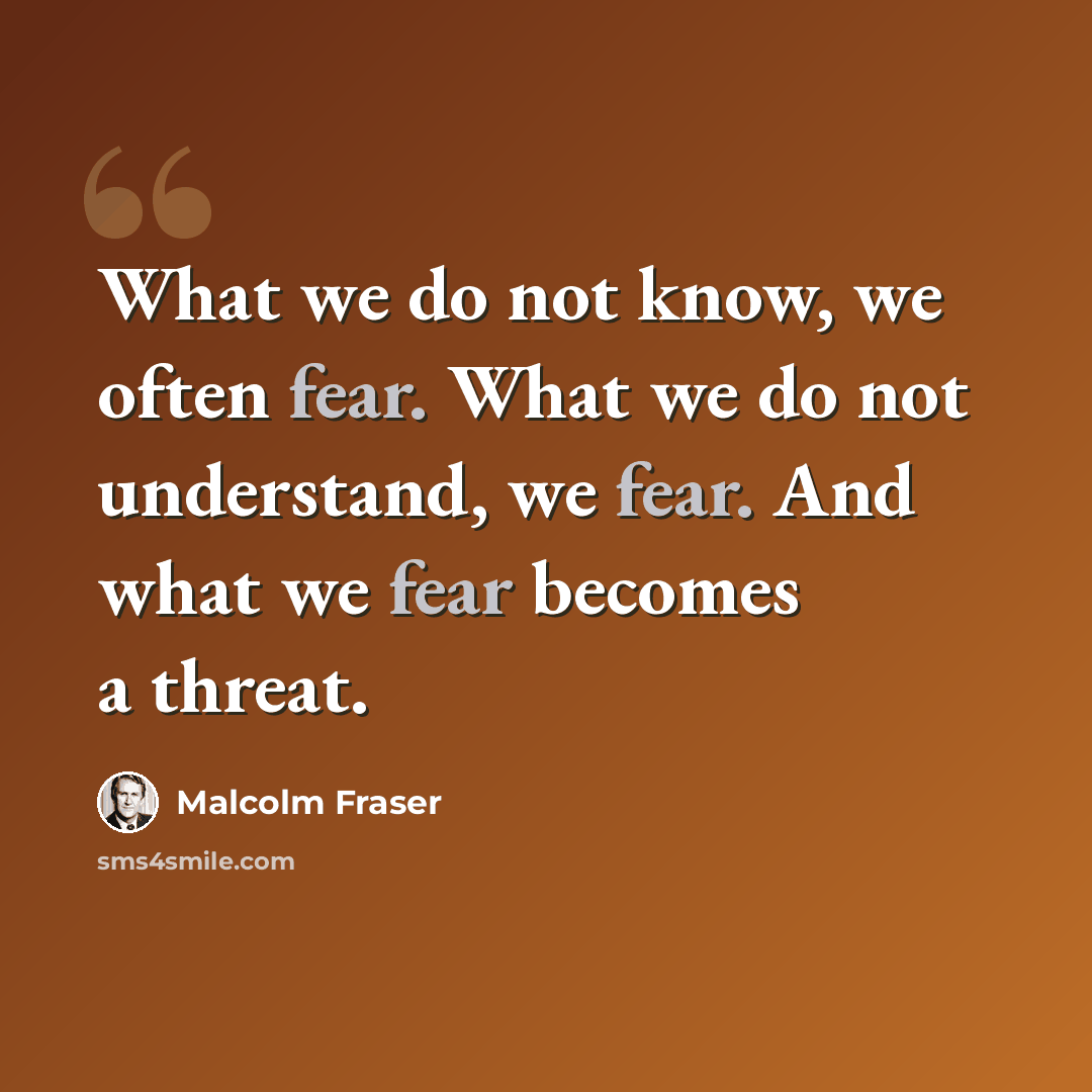 “What we do not know, we often fear. What we do not understand, we fear. And what we fear becomes a threat.” quote by Malcolm Fraser