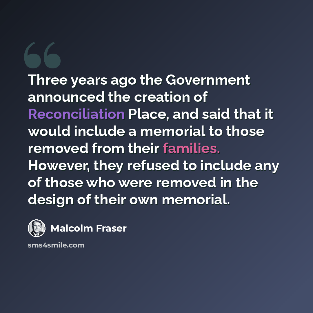 “Three years ago the Government announced the creation of Reconciliation Place, and said that it would include a memorial to those removed from their families. However, they refused to include any of those who were removed in the design of their own memorial.” quote by Malcolm Fraser