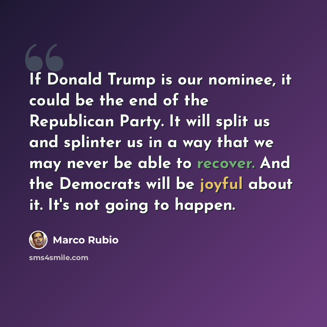 “If Donald Trump is our nominee, it could be the end of the Republican Party. It will split us and splinter us in a way that we may never be able to recover. And the Democrats will be joyful about it. It's not going to happen.” quote by Marco Rubio