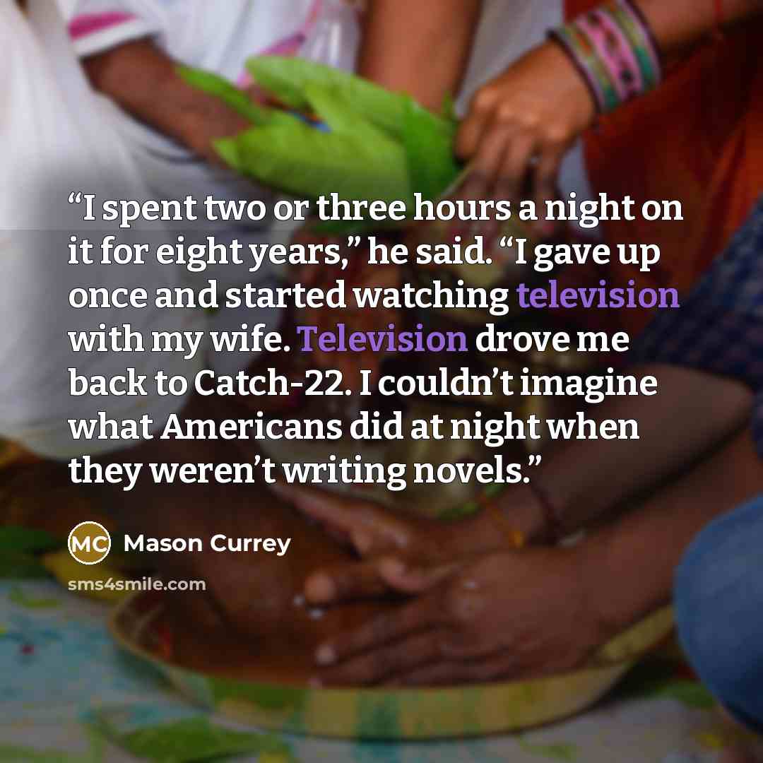 “I spent two or three hours a night on it for eight years,” he said. “I gave up once and started watching television with my wife. Television drove me back to Catch-22. I couldn’t imagine what Americans did at night when they weren’t writing novels.” quote by Mason Currey