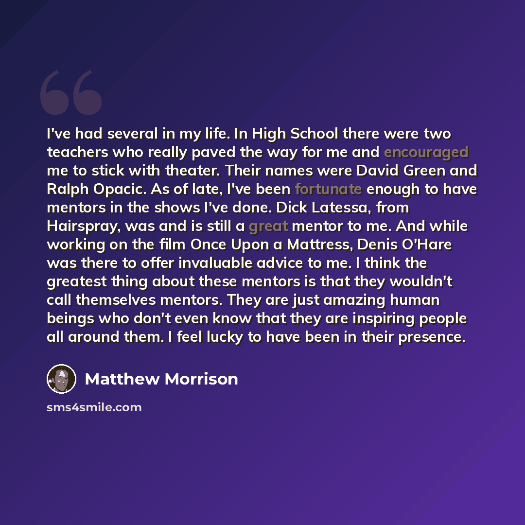 “I've had several in my life. In High School there were two teachers who really paved the way for me and encouraged me to stick with theater. Their names were David Green and Ralph Opacic. As of late, I've been fortunate enough to have mentors in the shows I've done. Dick Latessa, from Hairspray…” quote by Matthew Morrison