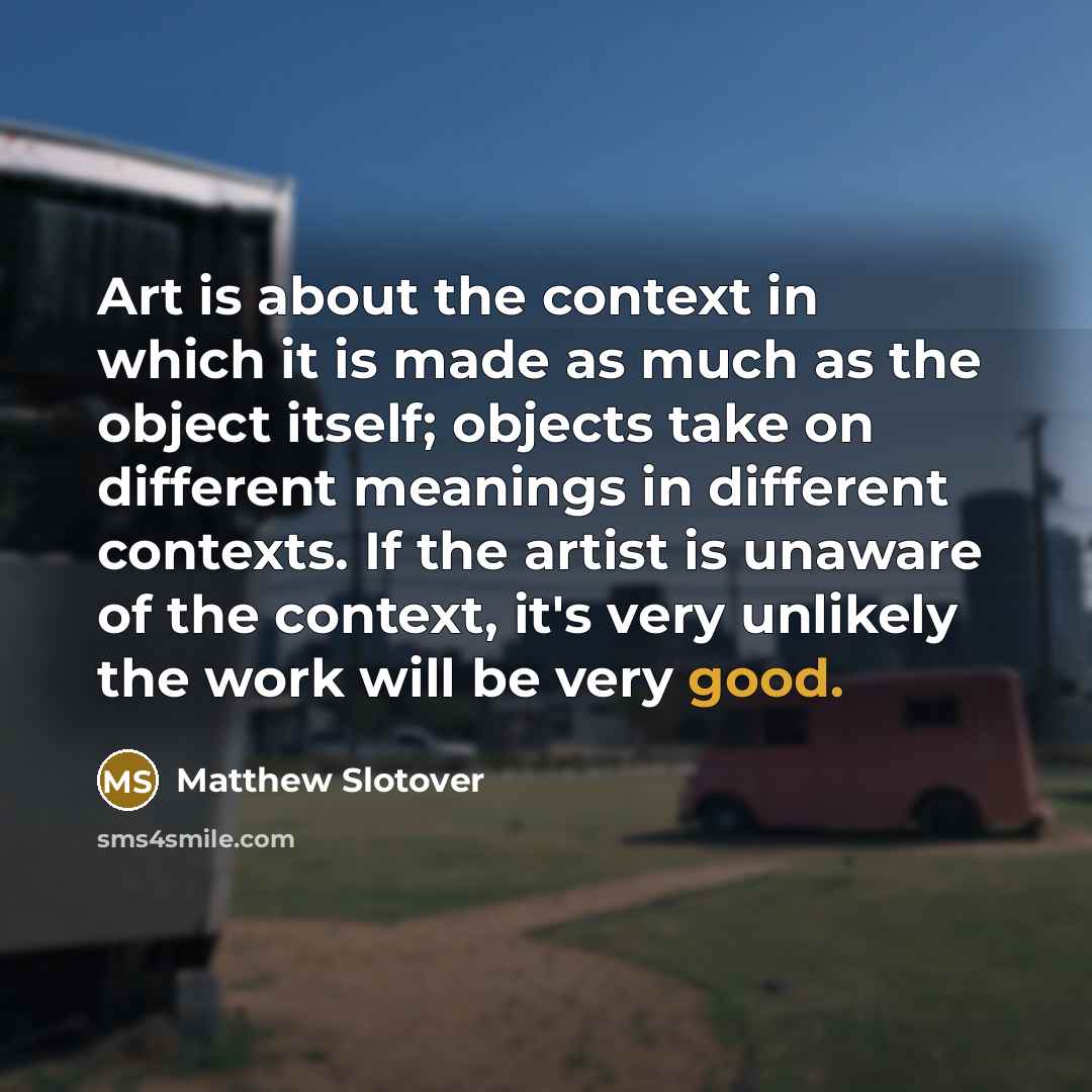 “Art is about the context in which it is made as much as the object itself; objects take on different meanings in different contexts. If the artist is unaware of the context, it's very unlikely the work will be very good.” quote by Matthew Slotover