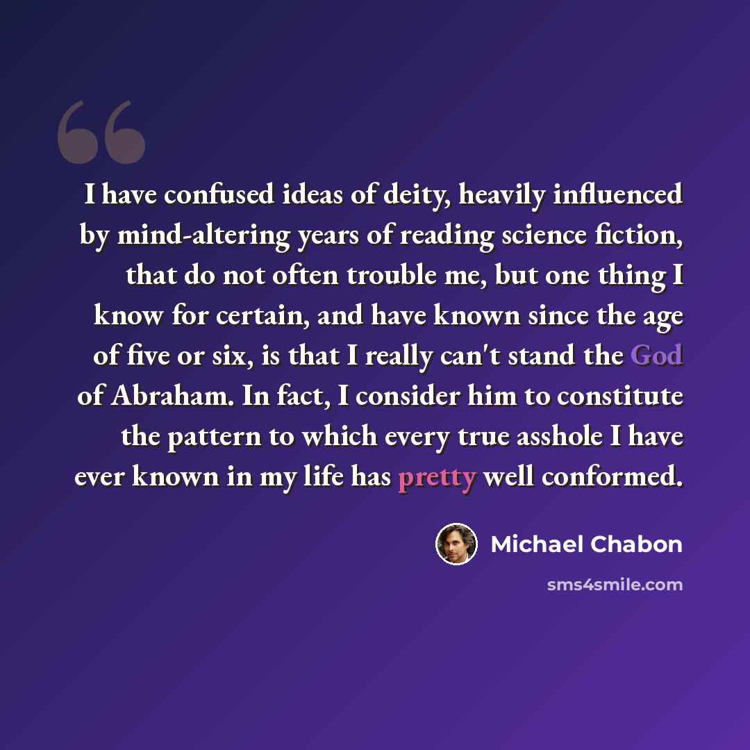 “I have confused ideas of deity, heavily influenced by mind-altering years of reading science fiction, that do not often trouble me, but one thing I know for certain, and have known since the age of five or six, is that I really can't stand the God of Abraham. In fact, I consider him to constitute…” quote by Michael Chabon