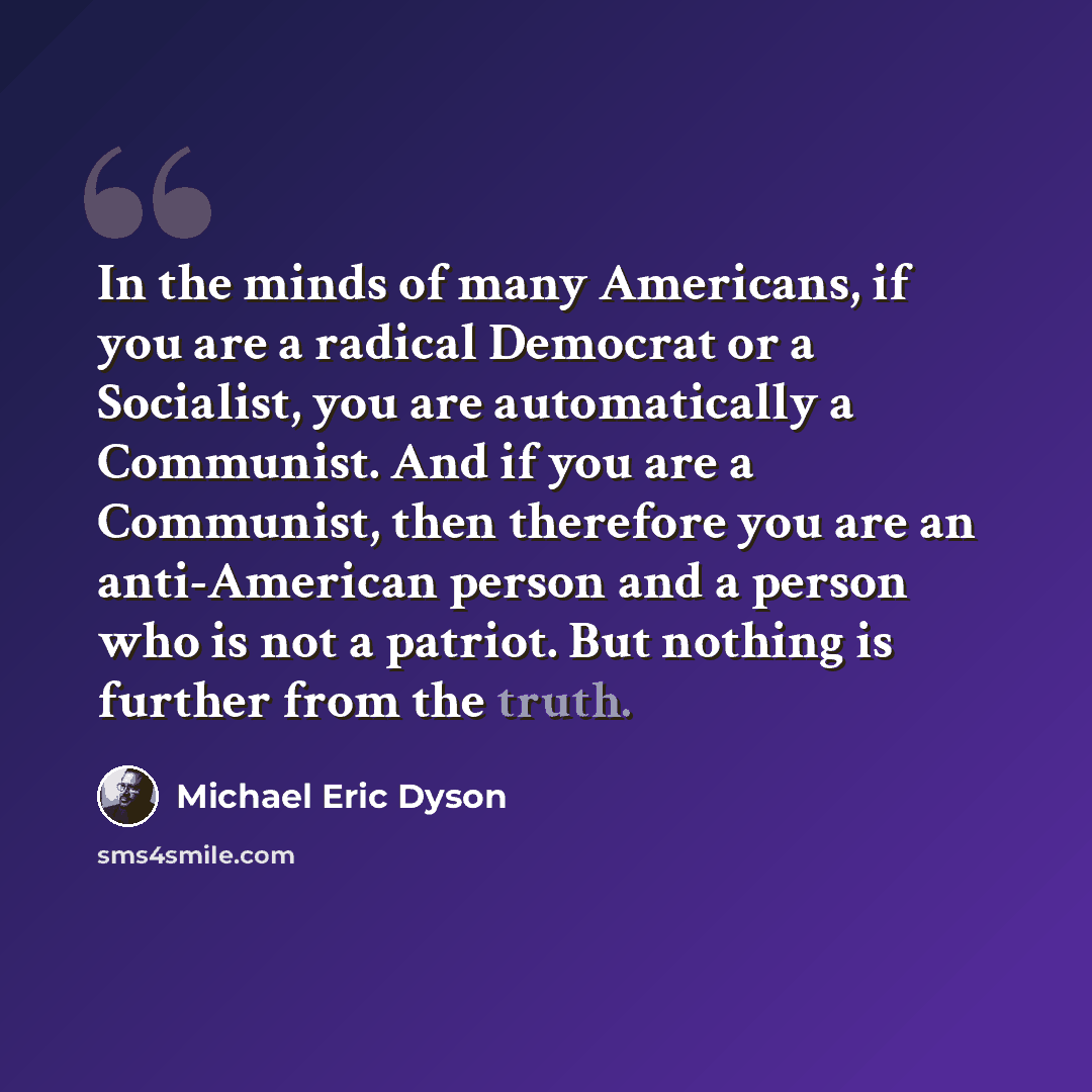 “In the minds of many Americans, if you are a radical Democrat or a Socialist, you are automatically a Communist. And if you are a Communist, then therefore you are an anti-American person and a person who is not a patriot. But nothing is further from the truth.” quote by Michael Eric Dyson