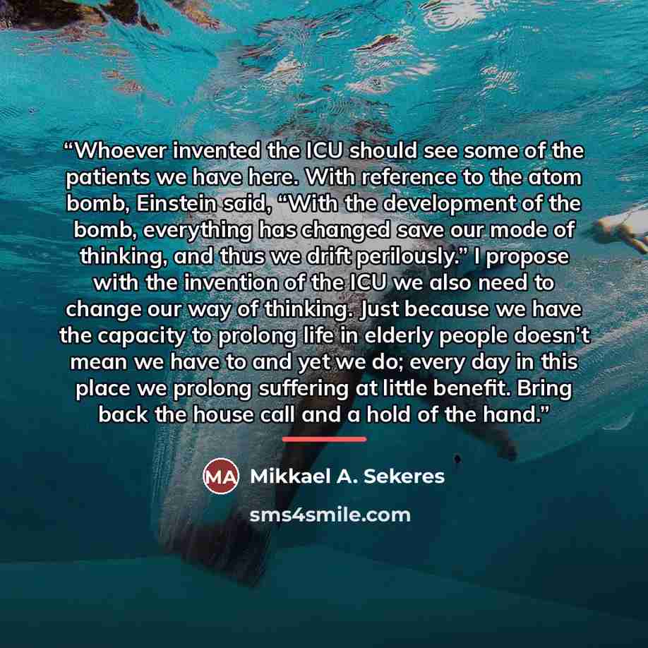 “Whoever invented the ICU should see some of the patients we have here. With reference to the atom bomb, Einstein said, “With the development of the bomb, everything has changed save our mode of thinking, and thus we drift perilously.” I propose with the invention of the ICU we also need to change…” quote by Mikkael A. Sekeres