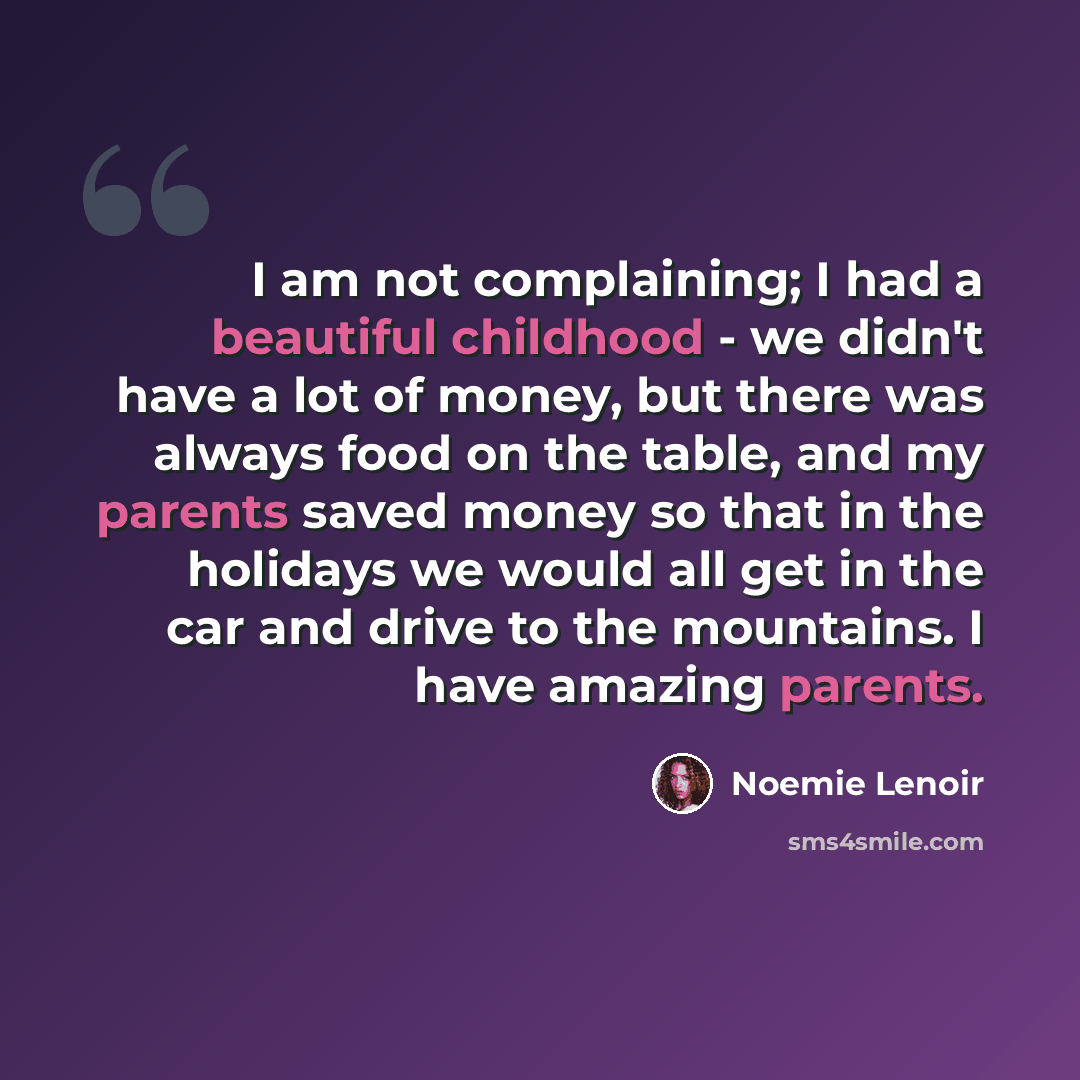 “I am not complaining; I had a beautiful childhood - we didn't have a lot of money, but there was always food on the table, and my parents saved money so that in the holidays we would all get in the car and drive to the mountains. I have amazing parents.” quote by Noemie Lenoir
