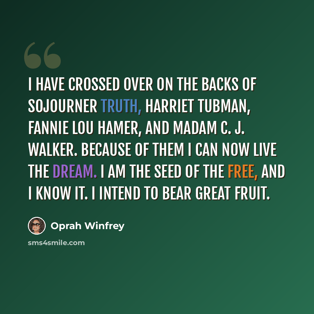 “I have crossed over on the backs of Sojourner Truth, Harriet Tubman, Fannie Lou Hamer, and Madam C. J. Walker. Because of them I can now live the dream. I am the seed of the free, and I know it. I intend to bear great fruit.” quote by Oprah Winfrey