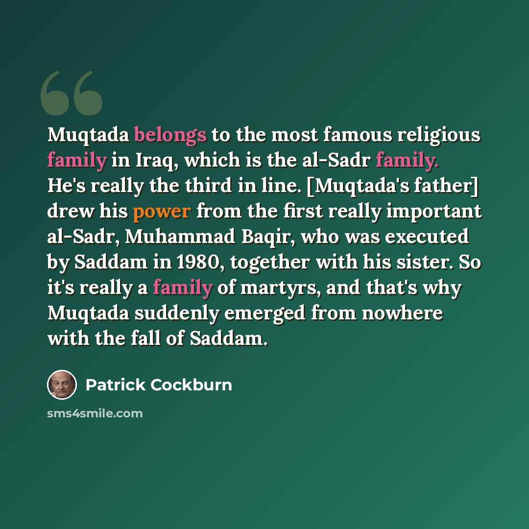 “Muqtada belongs to the most famous religious family in Iraq, which is the al-Sadr family. He's really the third in line. [Muqtada's father] drew his power from the first really important al-Sadr, Muhammad Baqir, who was executed by Saddam in 1980, together with his sister. So it's really a family…” quote by Patrick Cockburn