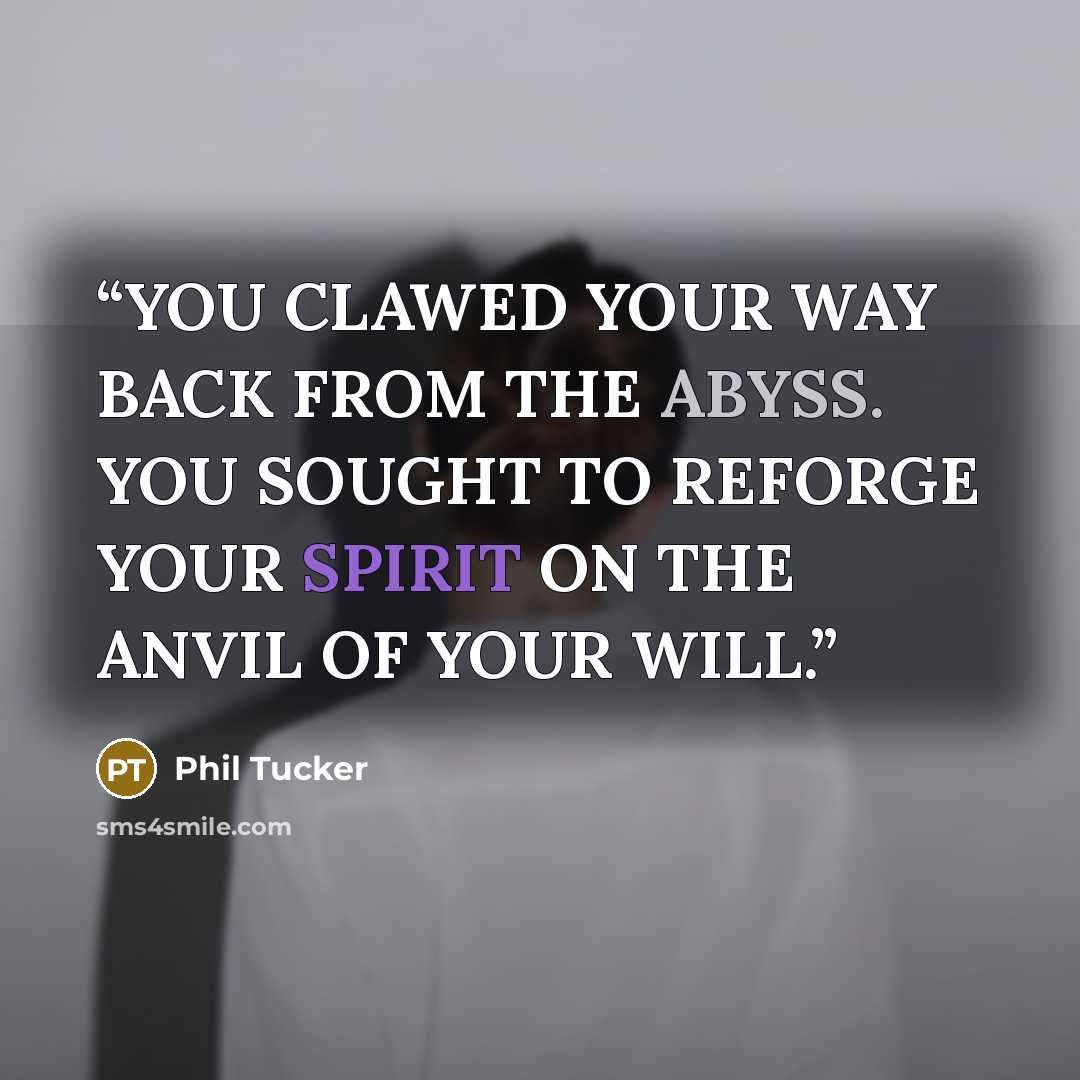 “YOU CLAWED YOUR WAY BACK FROM THE ABYSS. YOU SOUGHT TO REFORGE YOUR SPIRIT ON THE ANVIL OF YOUR WILL.” quote by Phil Tucker