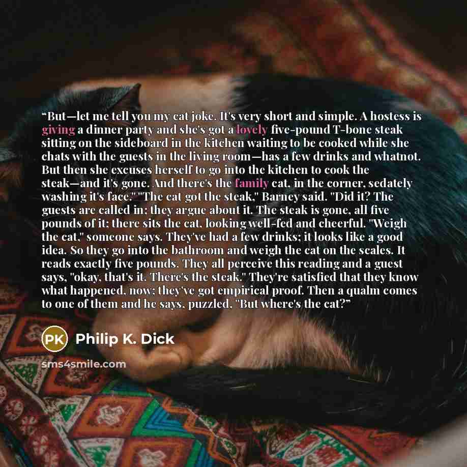 “But—let me tell you my cat joke. It's very short and simple. A hostess is giving a dinner party and she's got a lovely five-pound T-bone steak sitting on the sideboard in the kitchen waiting to be cooked while she chats with the guests in the living room—has a few drinks and whatnot. But then she…” quote by Philip K. Dick