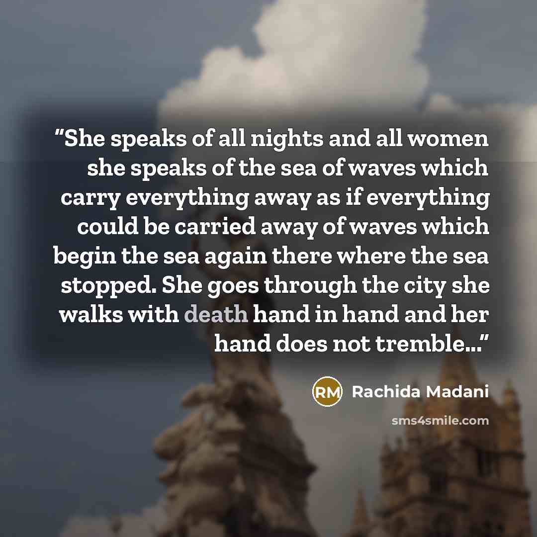 “She speaks of all nights and all women she speaks of the sea of waves which carry everything away as if everything could be carried away of waves which begin the sea again there where the sea stopped. She goes through the city she walks with death hand in hand and her hand does not tremble...” quote by Rachida Madani