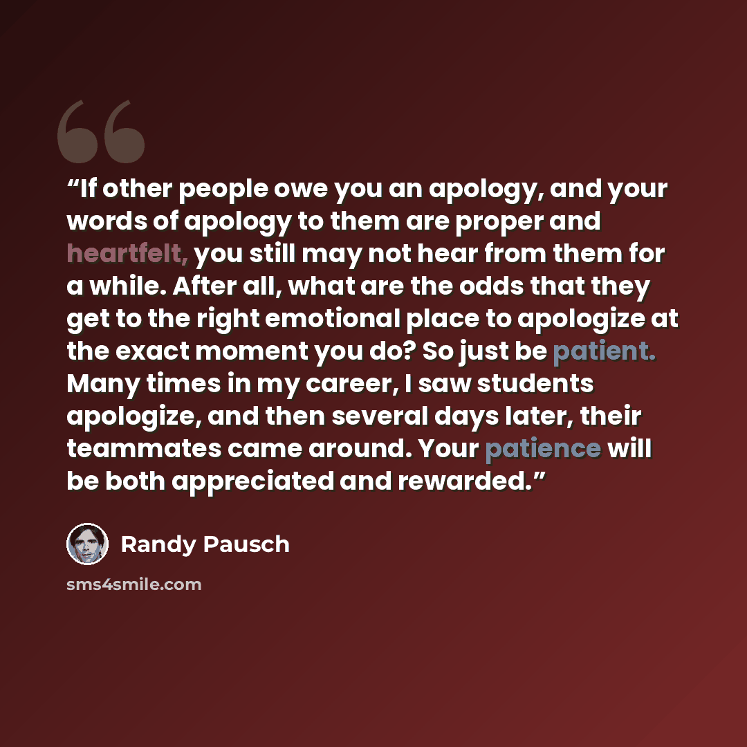 “If other people owe you an apology, and your words of apology to them are proper and heartfelt, you still may not hear from them for a while. After all, what are the odds that they get to the right emotional place to apologize at the exact moment you do? So just be patient. Many times in my…” quote by Randy Pausch