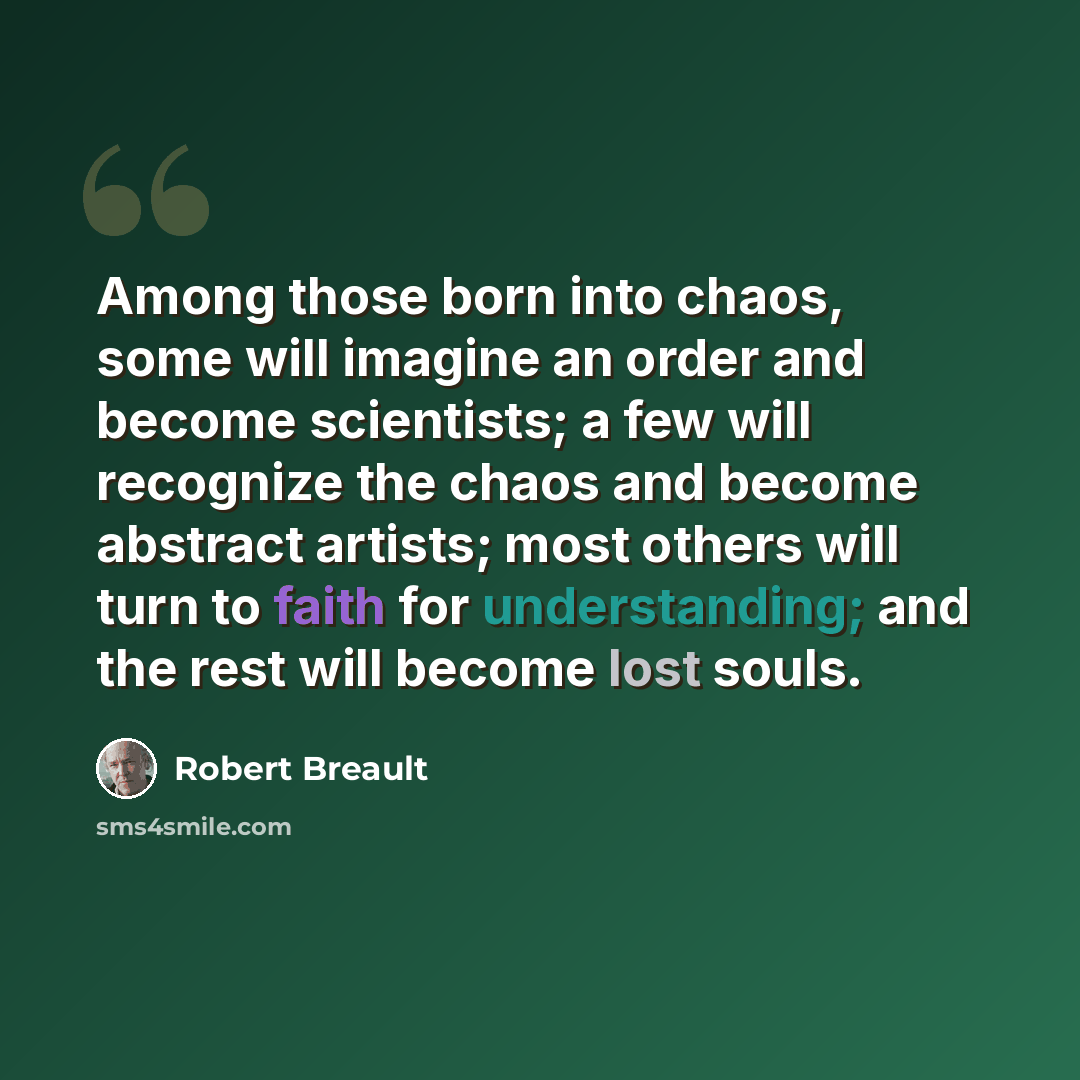 “Among those born into chaos, some will imagine an order and become scientists; a few will recognize the chaos and become abstract artists; most others will turn to faith for understanding; and the rest will become lost souls.” quote by Robert Breault