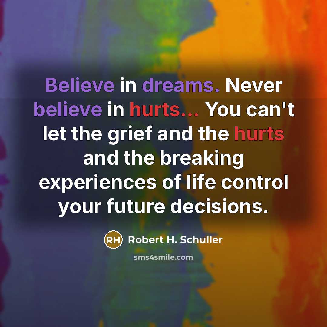 “Believe in dreams. Never believe in hurts... You can't let the grief and the hurts and the breaking experiences of life control your future decisions.” quote by Robert H. Schuller