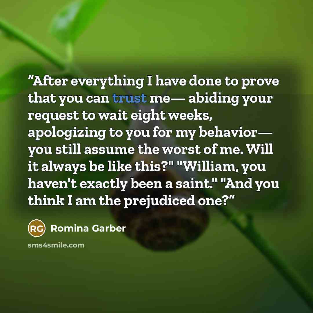 “After everything I have done to prove that you can trust me— abiding your request to wait eight weeks, apologizing to you for my behavior— you still assume the worst of me. Will it always be like this?" "William, you haven't exactly been a saint." "And you think I am the prejudiced one?” quote by Romina Garber
