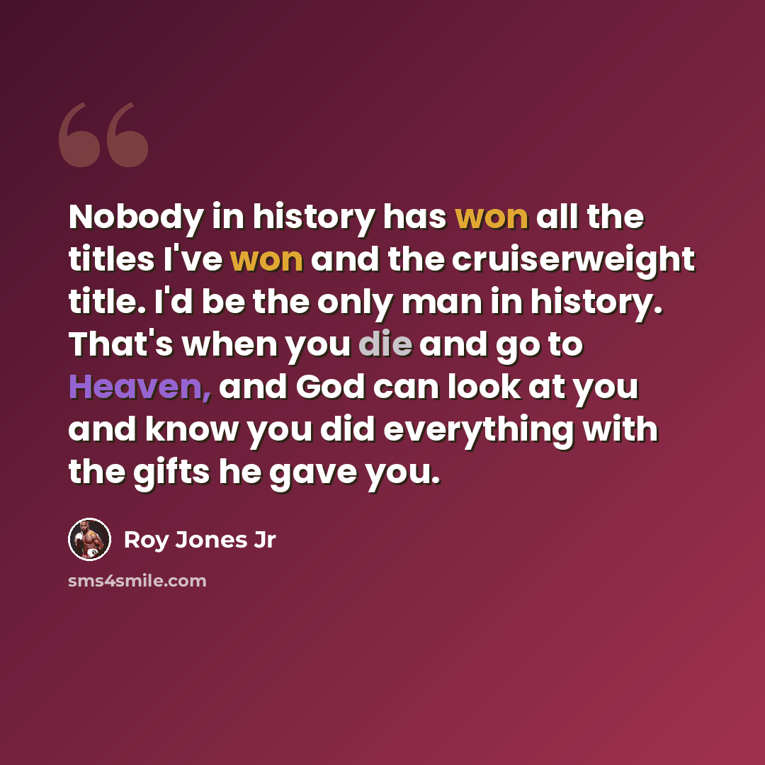 “Nobody in history has won all the titles I've won and the cruiserweight title. I'd be the only man in history. That's when you die and go to Heaven, and God can look at you and know you did everything with the gifts he gave you.” quote by Roy Jones Jr