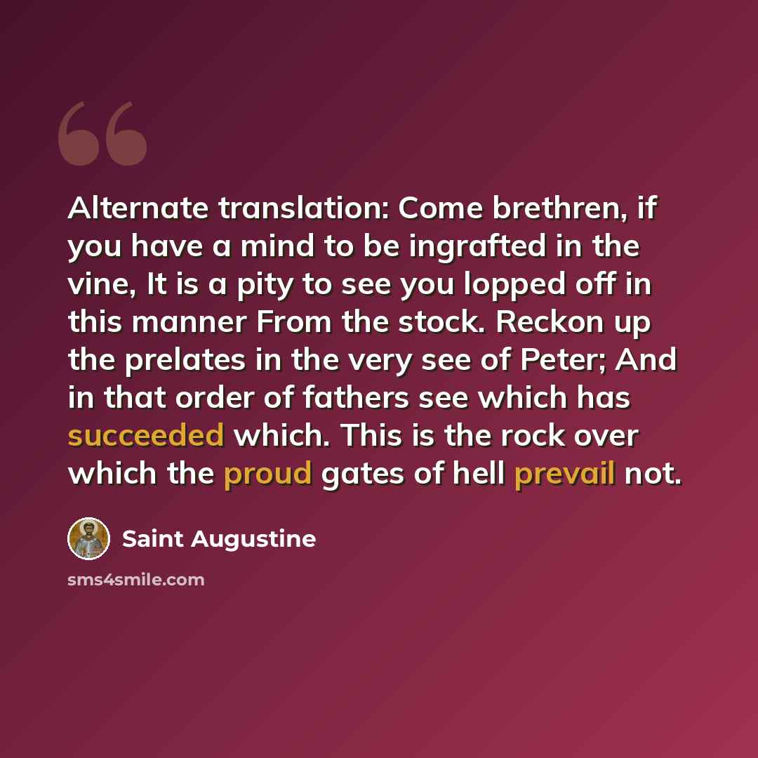 “Alternate translation: Come brethren, if you have a mind to be ingrafted in the vine, It is a pity to see you lopped off in this manner From the stock. Reckon up the prelates in the very see of Peter; And in that order of fathers see which has succeeded which. This is the rock over which the proud…” quote by Saint Augustine