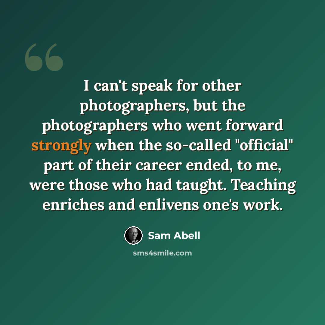 “I can't speak for other photographers, but the photographers who went forward strongly when the so-called "official" part of their career ended, to me, were those who had taught. Teaching enriches and enlivens one's work.” quote by Sam Abell