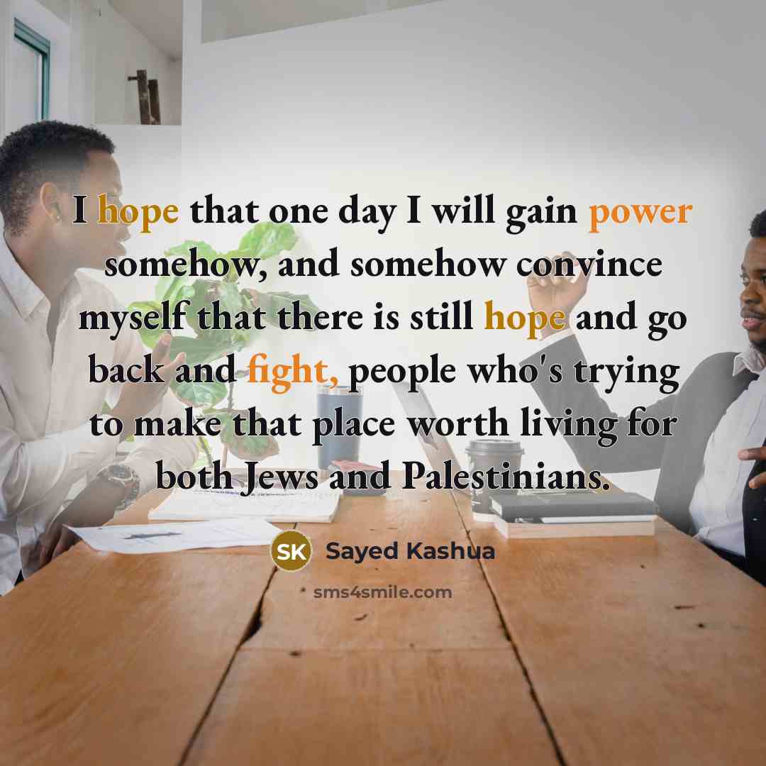 “I hope that one day I will gain power somehow, and somehow convince myself that there is still hope and go back and fight, people who's trying to make that place worth living for both Jews and Palestinians.” quote by Sayed Kashua