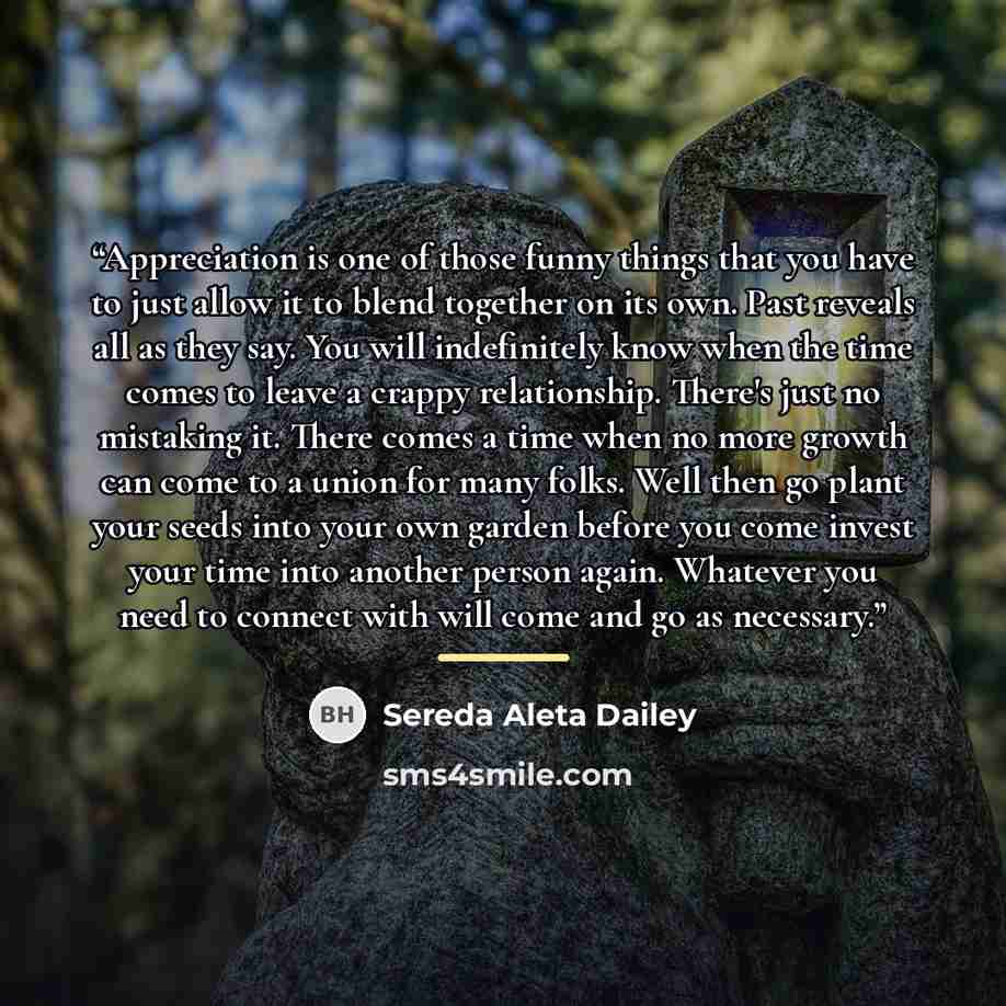 “Appreciation is one of those funny things that you have to just allow it to blend together on its own. Past reveals all as they say. You will indefinitely know when the time comes to leave a crappy relationship. There's just no mistaking it. There comes a time when no more growth can come to a…” quote by Sereda Aleta Dailey