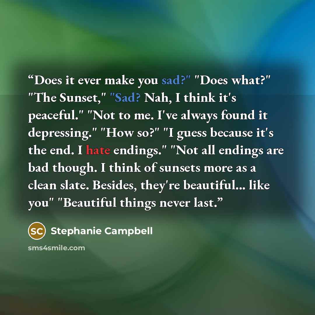 “Does it ever make you sad?" "Does what?" "The Sunset," "Sad? Nah, I think it's peaceful." "Not to me. I've always found it depressing." "How so?" "I guess because it's the end. I hate endings." "Not all endings are bad though. I think of sunsets more as a clean slate. Besides, they're beautiful…” quote by Stephanie Campbell