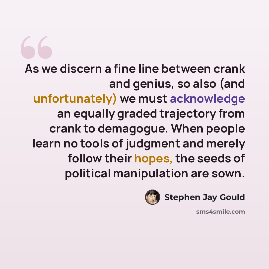 “As we discern a fine line between crank and genius, so also (and unfortunately) we must acknowledge an equally graded trajectory from crank to demagogue. When people learn no tools of judgment and merely follow their hopes, the seeds of political manipulation are sown.” quote by Stephen Jay Gould
