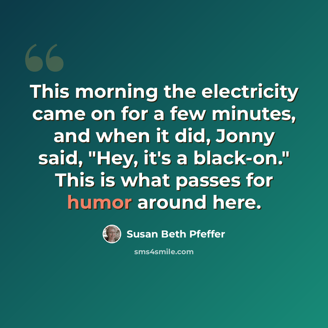 “This morning the electricity came on for a few minutes, and when it did, Jonny said, "Hey, it's a black-on." This is what passes for humor around here.” quote by Susan Beth Pfeffer