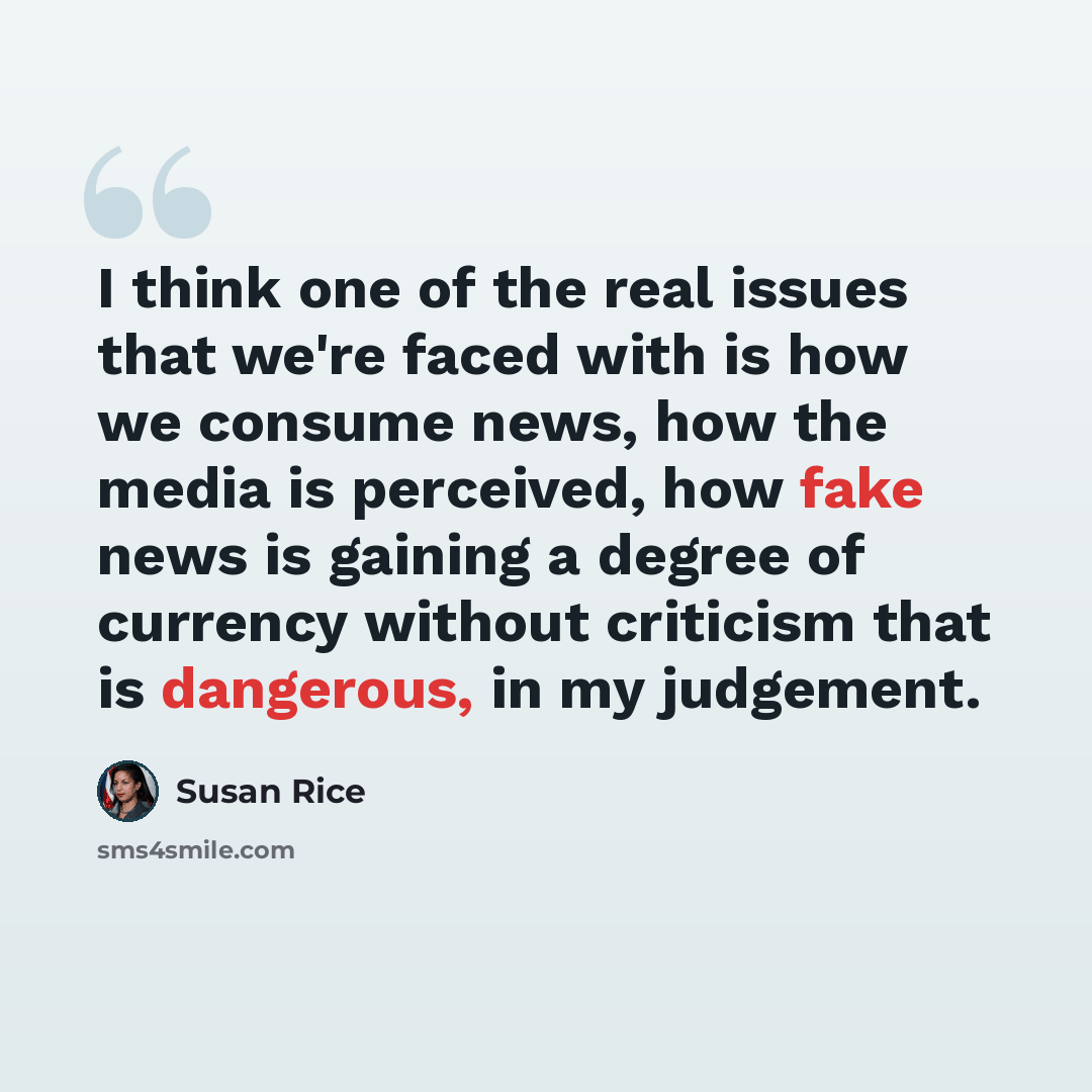 “I think one of the real issues that we're faced with is how we consume news, how the media is perceived, how fake news is gaining a degree of currency without criticism that is dangerous, in my judgement.” quote by Susan Rice