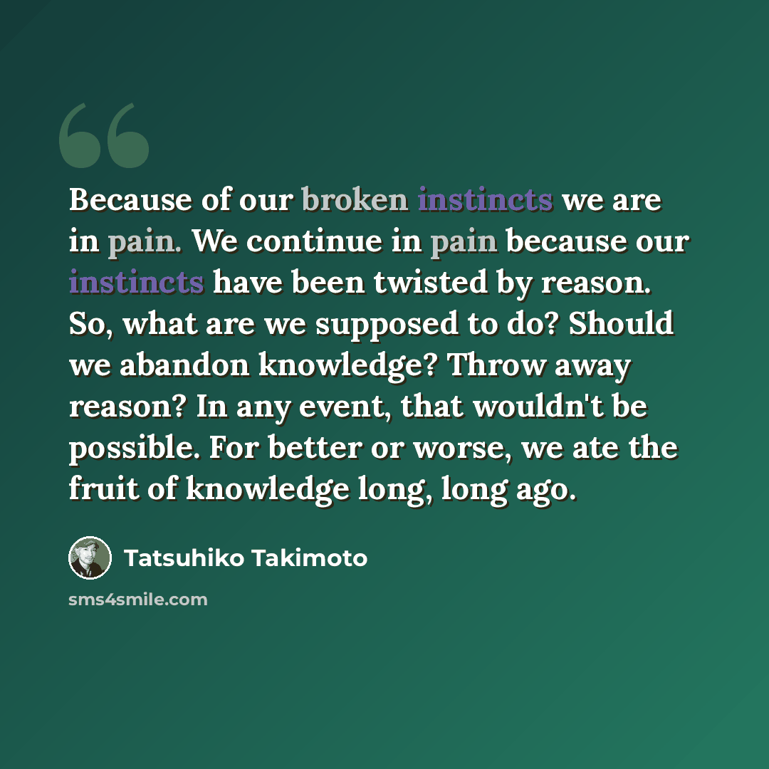 “Because of our broken instincts we are in pain. We continue in pain because our instincts have been twisted by reason. So, what are we supposed to do? Should we abandon knowledge? Throw away reason? In any event, that wouldn't be possible. For better or worse, we ate the fruit of knowledge long…” quote by Tatsuhiko Takimoto