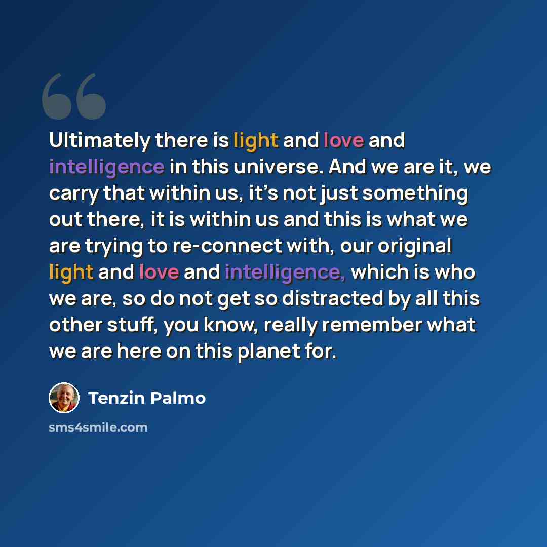 “Ultimately there is light and love and intelligence in this universe. And we are it, we carry that within us, it’s not just something out there, it is within us and this is what we are trying to re-connect with, our original light and love and intelligence, which is who we are, so do not get so…” quote by Tenzin Palmo