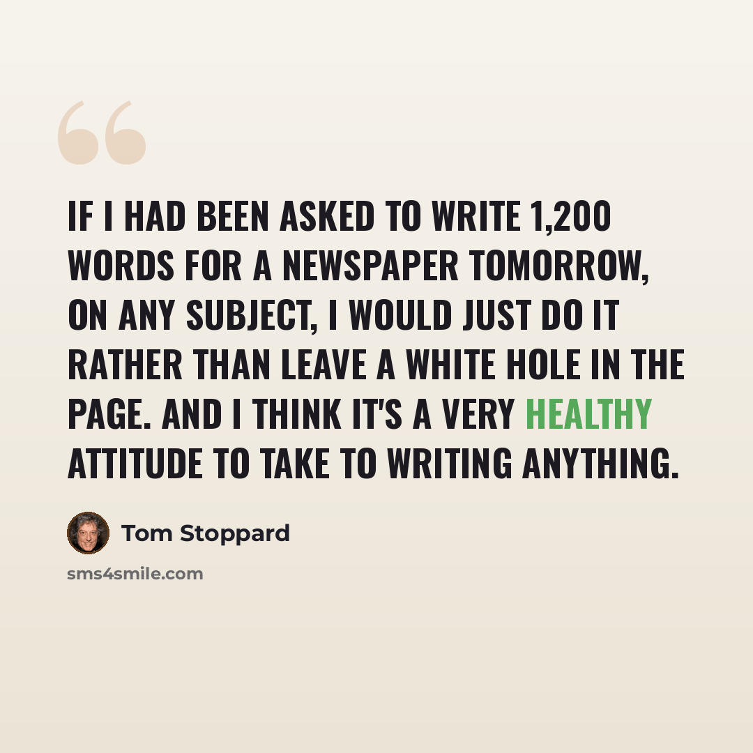 “If I had been asked to write 1,200 words for a newspaper tomorrow, on any subject, I would just do it rather than leave a white hole in the page. And I think it's a very healthy attitude to take to writing anything.” quote by Tom Stoppard
