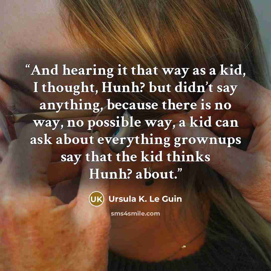 “And hearing it that way as a kid, I thought, Hunh? but didn’t say anything, because there is no way, no possible way, a kid can ask about everything grownups say that the kid thinks Hunh? about.” quote by Ursula K. Le Guin