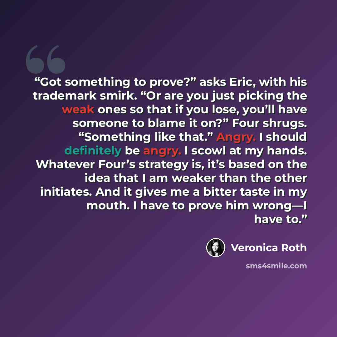 “Got something to prove?” asks Eric, with his trademark smirk. “Or are you just picking the weak ones so that if you lose, you’ll have someone to blame it on?” Four shrugs. “Something like that.” Angry. I should definitely be angry. I scowl at my hands. Whatever Four’s strategy is, it’s based on…” quote by Veronica Roth