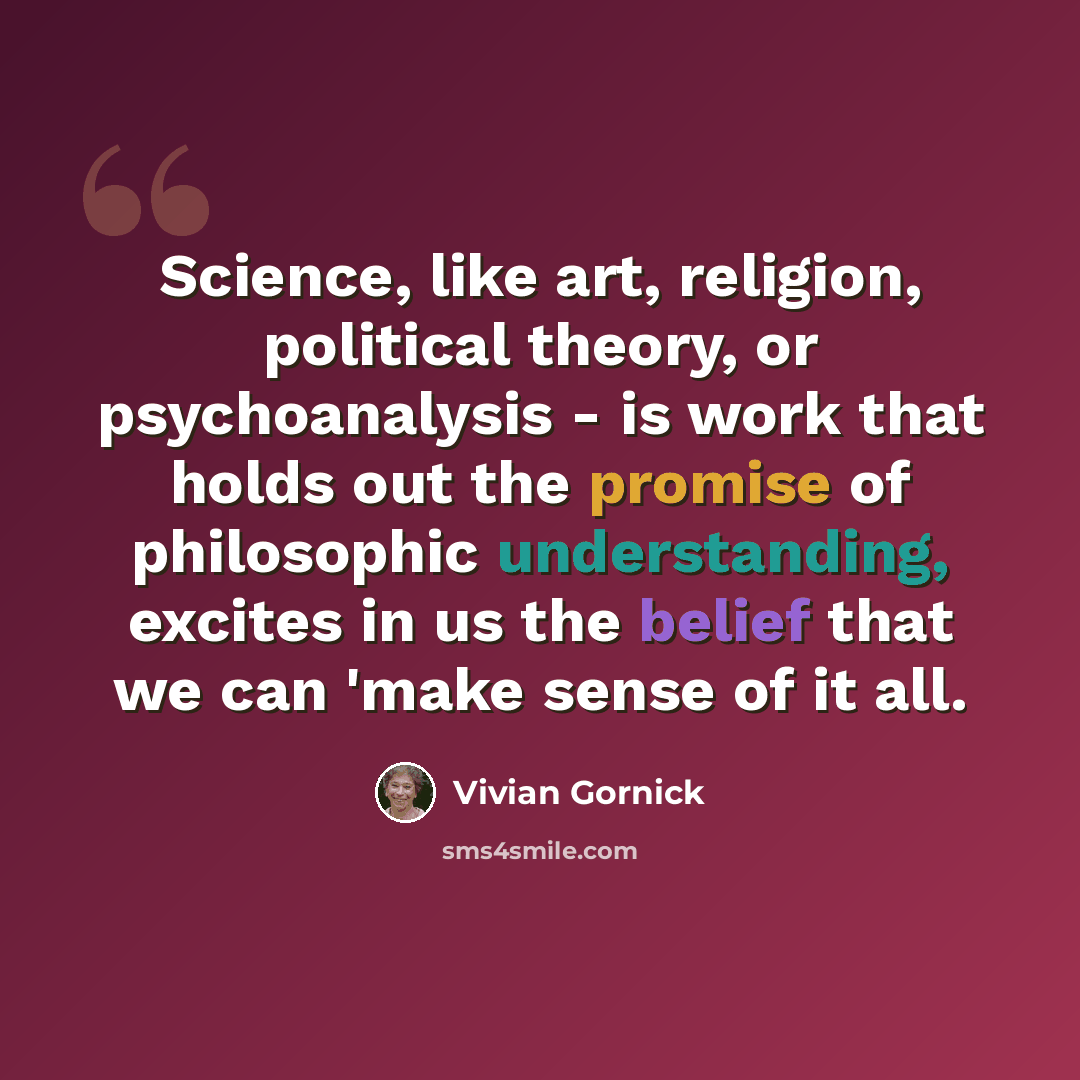 “Science, like art, religion, political theory, or psychoanalysis - is work that holds out the promise of philosophic understanding, excites in us the belief that we can 'make sense of it all.” quote by Vivian Gornick