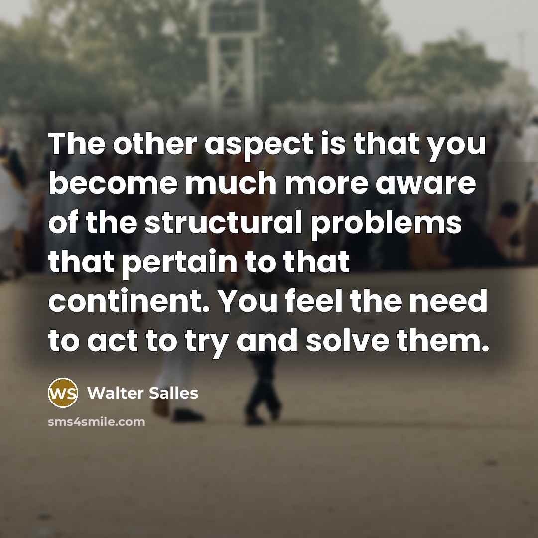 “The other aspect is that you become much more aware of the structural problems that pertain to that continent. You feel the need to act to try and solve them.” quote by Walter Salles