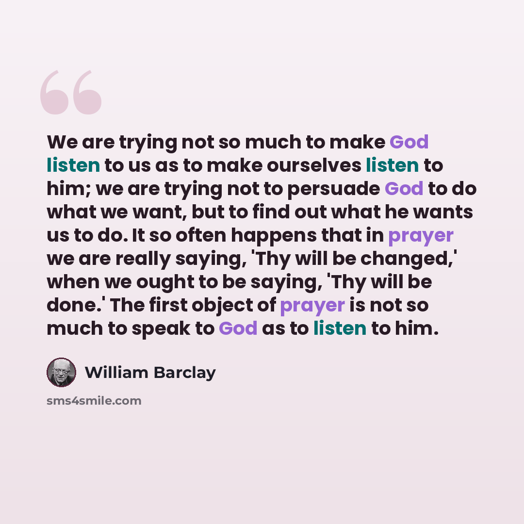 “We are trying not so much to make God listen to us as to make ourselves listen to him; we are trying not to persuade God to do what we want, but to find out what he wants us to do. It so often happens that in prayer we are really saying, 'Thy will be changed,' when we ought to be saying, 'Thy will…” quote by William Barclay