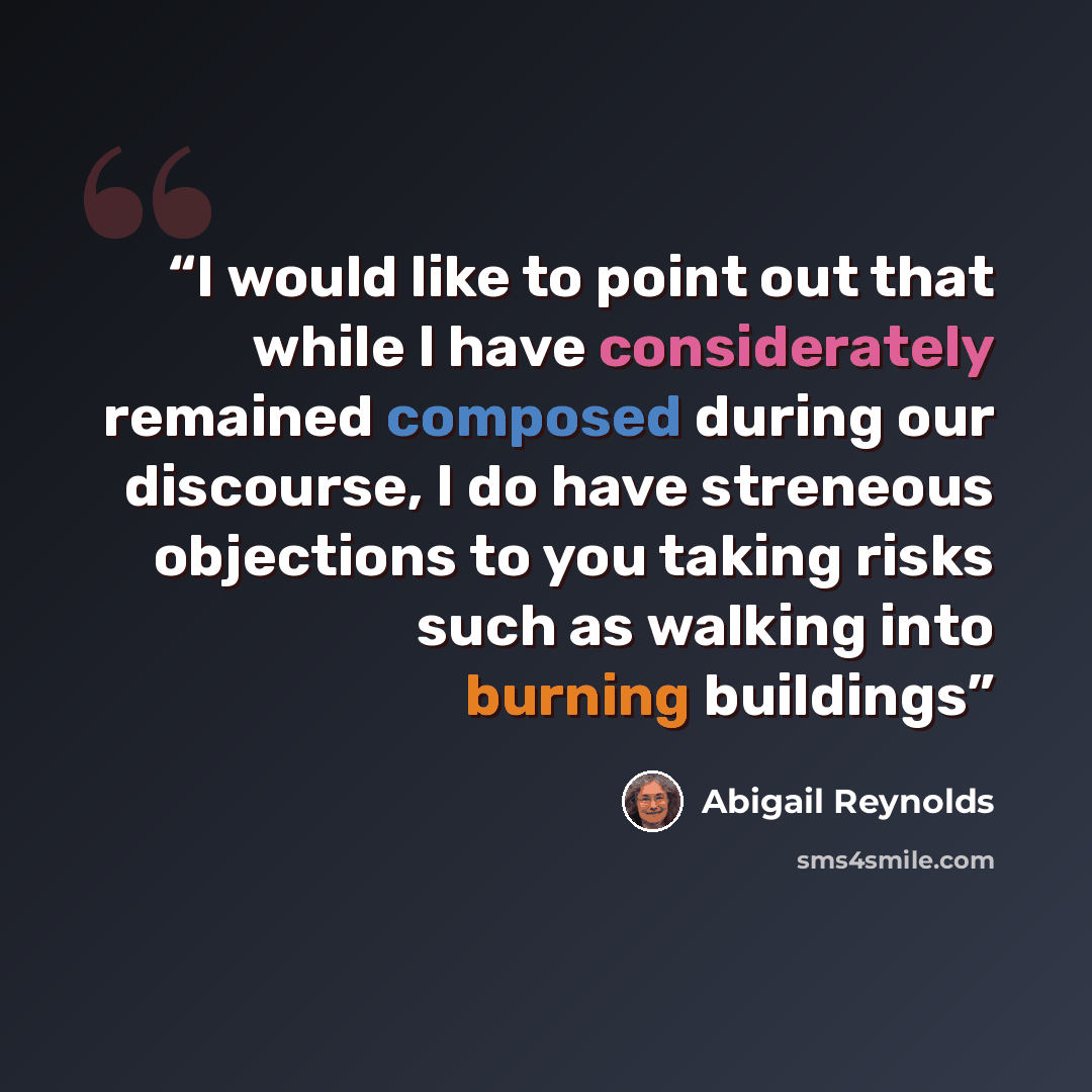“I would like to point out that while I have considerately remained composed during our discourse, I do have streneous objections to you taking risks such as walking into burning buildings” quote by Abigail Reynolds