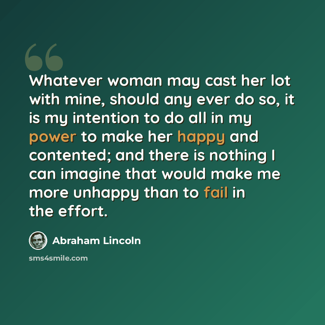 “Whatever woman may cast her lot with mine, should any ever do so, it is my intention to do all in my power to make her happy and contented; and there is nothing I can imagine that would make me more unhappy than to fail in the effort.” quote by Abraham Lincoln