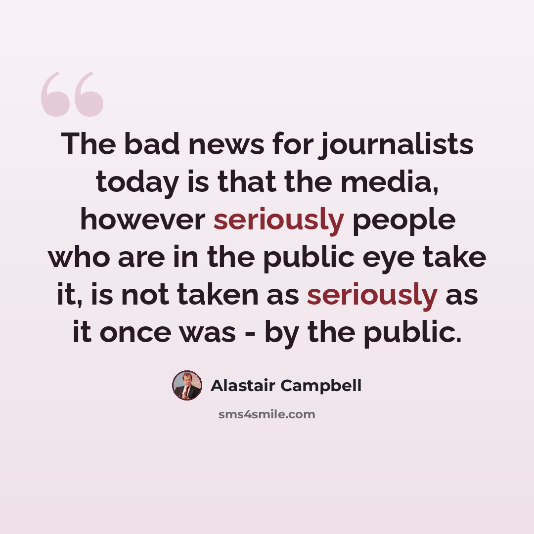 “The bad news for journalists today is that the media, however seriously people who are in the public eye take it, is not taken as seriously as it once was - by the public.” quote by Alastair Campbell