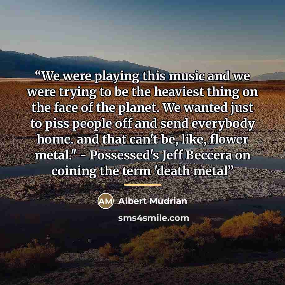“We were playing this music and we were trying to be the heaviest thing on the face of the planet. We wanted just to piss people off and send everybody home. and that can't be, like, flower metal." - Possessed's Jeff Beccera on coining the term 'death metal” quote by Albert Mudrian