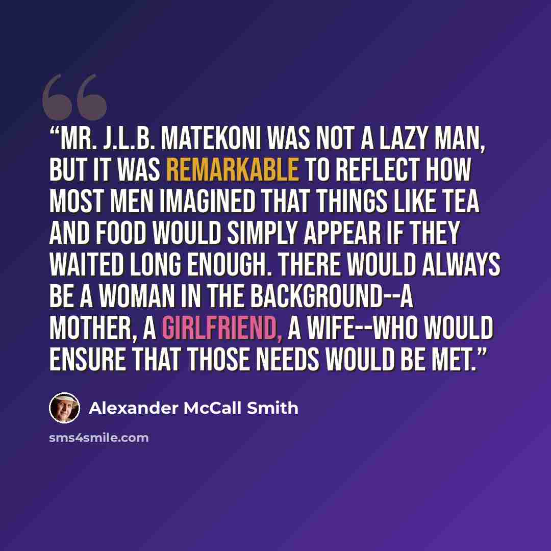 “Mr. J.L.B. Matekoni was not a lazy man, but it was remarkable to reflect how most men imagined that things like tea and food would simply appear if they waited long enough. There would always be a woman in the background--a mother, a girlfriend, a wife--who would ensure that those needs would be…” quote by Alexander McCall Smith