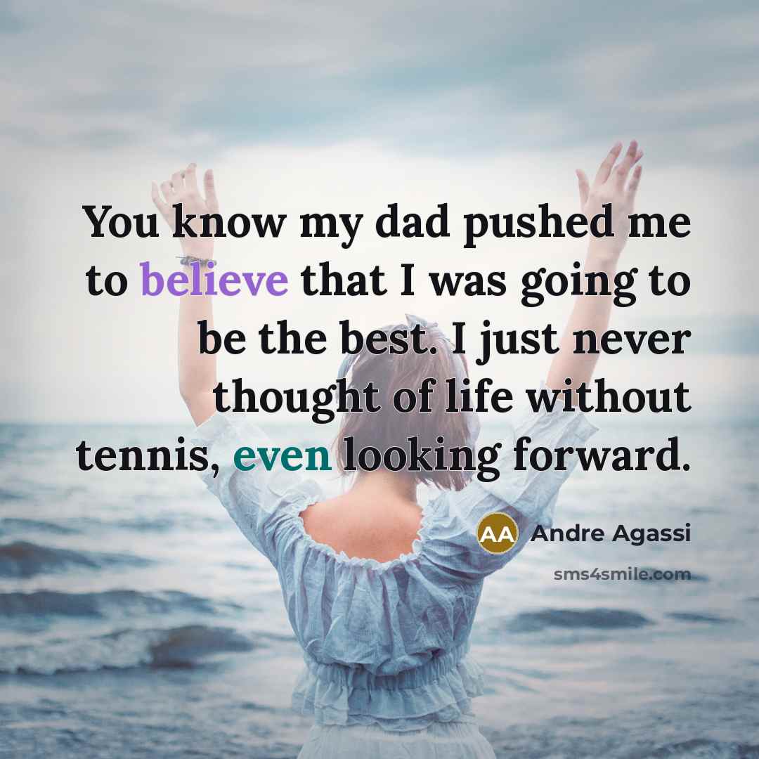 “You know my dad pushed me to believe that I was going to be the best. I just never thought of life without tennis, even looking forward.” quote by Andre Agassi