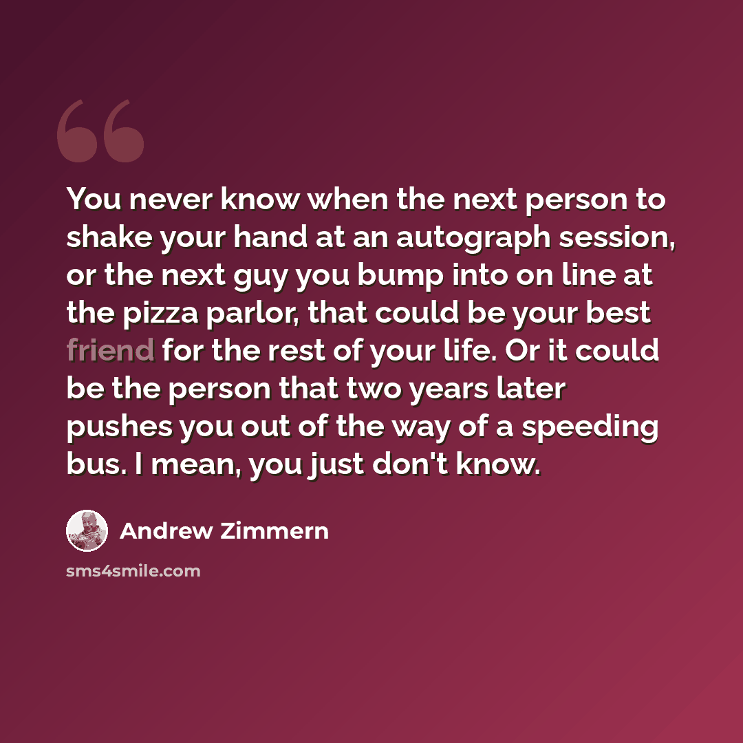 “You never know when the next person to shake your hand at an autograph session, or the next guy you bump into on line at the pizza parlor, that could be your best friend for the rest of your life. Or it could be the person that two years later pushes you out of the way of a speeding bus. I mean…” quote by Andrew Zimmern